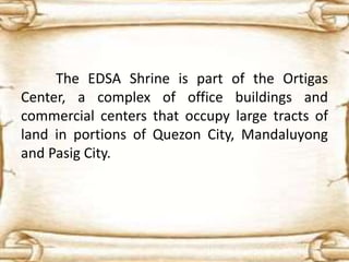 The EDSA Shrine is part of the Ortigas
Center, a complex of office buildings and
commercial centers that occupy large tracts of
land in portions of Quezon City, Mandaluyong
and Pasig City.
 