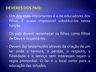 DEVERES DOS PAIS:

   Um dos mais importantes é o de educadores dos
    filhos. É quase impossível substituí-los nessa
    função.
   Os pais devem reconhecer os filhos como filhos
    de Deus e respeitá-los.

   Devem dar testemunho através da criação de um
    lar onde a ternura, o perdão, o respeito, a
    fidelidade e o serviço sem interesses sejam a
    regra primordial. O lar é o local certo para a
    educação das virtudes.
 