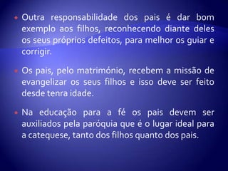    Outra responsabilidade dos pais é dar bom
    exemplo aos filhos, reconhecendo diante deles
    os seus próprios defeitos, para melhor os guiar e
    corrigir.

   Os pais, pelo matrimónio, recebem a missão de
    evangelizar os seus filhos e isso deve ser feito
    desde tenra idade.

   Na educação para a fé os pais devem ser
    auxiliados pela paróquia que é o lugar ideal para
    a catequese, tanto dos filhos quanto dos pais.
 