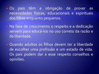    Os pais têm a obrigação de prover as
    necessidades físicas, educacionais e espirituais
    dos filhos enquanto pequenos.

   Na fase de crescimento o respeito e a dedicação
    servem para educá-los no uso correto da razão e
    da liberdade.

   Quando adultos os filhos devem ter a liberdade
    de escolher uma profissão e um estado de vida.
    Os pais podem dar a esse respeito conselhos e
    opiniões.
 