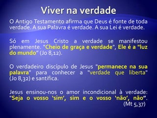 O Antigo Testamento afirma que Deus é fonte de toda
verdade. A sua Palavra é verdade. A sua Lei é verdade.

Só em Jesus Cristo a verdade se manifestou
plenamente. "Cheio de graça e verdade", Ele é a "luz
do mundo” (Jo 8,12).

O verdadeiro discípulo de Jesus "permanece na sua
palavra" para conhecer a "verdade que liberta"
(Jo 8,32) e santifica.

Jesus ensinou-nos o amor incondicional à verdade:
"Seja o vosso ‘sim’, sim e o vosso ‘não’, não”.
                                        (Mt 5,37)
 