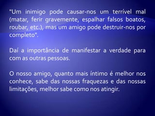 "Um inimigo pode causar-nos um terrível mal
(matar, ferir gravemente, espalhar falsos boatos,
roubar, etc.), mas um amigo pode destruir-nos por
completo".

Daí a importância de manifestar a verdade para
com as outras pessoas.

O nosso amigo, quanto mais íntimo é melhor nos
conhece, sabe das nossas fraquezas e das nossas
limitações, melhor sabe como nos atingir.
 