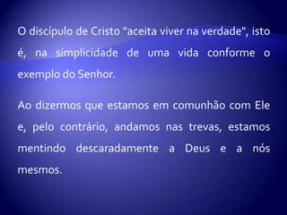 O discípulo de Cristo "aceita viver na verdade", isto
é, na simplicidade de uma vida conforme o
exemplo do Senhor.

Ao dizermos que estamos em comunhão com Ele
e, pelo contrário, andamos nas trevas, estamos
mentindo descaradamente a Deus e a nós
mesmos.
 
