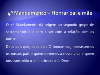 O 4º Mandamento dá origem ao segundo grupo de
sacramentos que tem a ver com a relação com os
outros.

Deus quis que, depois de O honrarmos, honrássemos
os nossos pais a quem devemos a nossa vida e quem
nos transmitiu o conhecimento de Deus.
 