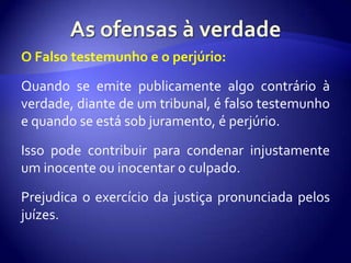 O Falso testemunho e o perjúrio:

Quando se emite publicamente algo contrário à
verdade, diante de um tribunal, é falso testemunho
e quando se está sob juramento, é perjúrio.

Isso pode contribuir para condenar injustamente
um inocente ou inocentar o culpado.

Prejudica o exercício da justiça pronunciada pelos
juízes.
 