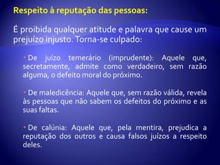 Respeito à reputação das pessoas:

É proibida qualquer atitude e palavra que cause um
prejuízo injusto. Torna-se culpado:
   De juízo temerário (imprudente): Aquele que,
  secretamente, admite como verdadeiro, sem razão
  alguma, o defeito moral do próximo.

   De maledicência: Aquele que, sem razão válida, revela
  às pessoas que não sabem os defeitos do próximo e as
  suas faltas.

   De calúnia: Aquele que, pela mentira, prejudica a
  reputação dos outros e causa falsos juízos a respeito
  deles.
 