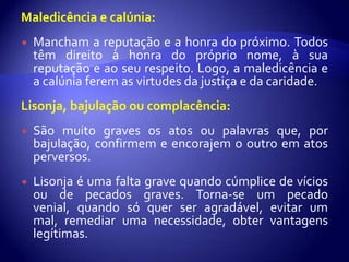 Maledicência e calúnia:
   Mancham a reputação e a honra do próximo. Todos
    têm direito à honra do próprio nome, à sua
    reputação e ao seu respeito. Logo, a maledicência e
    a calúnia ferem as virtudes da justiça e da caridade.
Lisonja, bajulação ou complacência:
   São muito graves os atos ou palavras que, por
    bajulação, confirmem e encorajem o outro em atos
    perversos.
   Lisonja é uma falta grave quando cúmplice de vícios
    ou de pecados graves. Torna-se um pecado
    venial, quando só quer ser agradável, evitar um
    mal, remediar uma necessidade, obter vantagens
    legítimas.
 