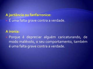 A jactância ou fanfarronice:
 É uma falta grave contra a verdade.



A ironia:
 Porque é depreciar alguém caricaturando, de
  modo malévolo, o seu comportamento, também
  é uma falta grave contra a verdade.
 