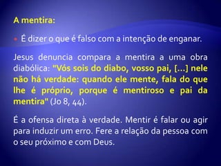 A mentira:

   É dizer o que é falso com a intenção de enganar.

Jesus denuncia compara a mentira a uma obra
diabólica: "Vós sois do diabo, vosso pai, [...] nele
não há verdade: quando ele mente, fala do que
lhe é próprio, porque é mentiroso e pai da
mentira" (Jo 8, 44).

É a ofensa direta à verdade. Mentir é falar ou agir
para induzir um erro. Fere a relação da pessoa com
o seu próximo e com Deus.
 