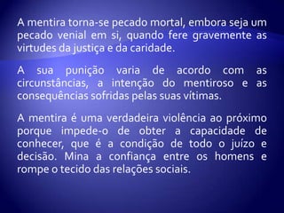 A mentira torna-se pecado mortal, embora seja um
pecado venial em si, quando fere gravemente as
virtudes da justiça e da caridade.
A sua punição varia de acordo com as
circunstâncias, a intenção do mentiroso e as
consequências sofridas pelas suas vítimas.
A mentira é uma verdadeira violência ao próximo
porque impede-o de obter a capacidade de
conhecer, que é a condição de todo o juízo e
decisão. Mina a confiança entre os homens e
rompe o tecido das relações sociais.
 
