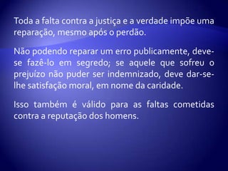 Toda a falta contra a justiça e a verdade impõe uma
reparação, mesmo após o perdão.

Não podendo reparar um erro publicamente, deve-
se fazê-lo em segredo; se aquele que sofreu o
prejuízo não puder ser indemnizado, deve dar-se-
lhe satisfação moral, em nome da caridade.

Isso também é válido para as faltas cometidas
contra a reputação dos homens.
 