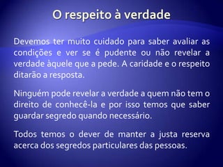 Devemos ter muito cuidado para saber avaliar as
condições e ver se é pudente ou não revelar a
verdade àquele que a pede. A caridade e o respeito
ditarão a resposta.

Ninguém pode revelar a verdade a quem não tem o
direito de conhecê-la e por isso temos que saber
guardar segredo quando necessário.

Todos temos o dever de manter a justa reserva
acerca dos segredos particulares das pessoas.
 
