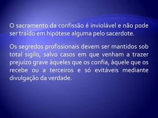 O sacramento da confissão é inviolável e não pode
ser traído em hipótese alguma pelo sacerdote.
Os segredos profissionais devem ser mantidos sob
total sigilo, salvo casos em que venham a trazer
prejuízo grave àqueles que os confia, àquele que os
recebe ou a terceiros e só evitáveis mediante
divulgação da verdade.
 