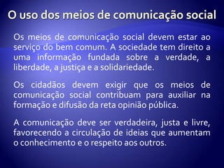 Os meios de comunicação social devem estar ao
serviço do bem comum. A sociedade tem direito a
uma informação fundada sobre a verdade, a
liberdade, a justiça e a solidariedade.
Os cidadãos devem exigir que os meios de
comunicação social contribuam para auxiliar na
formação e difusão da reta opinião pública.
A comunicação deve ser verdadeira, justa e livre,
favorecendo a circulação de ideias que aumentam
o conhecimento e o respeito aos outros.
 