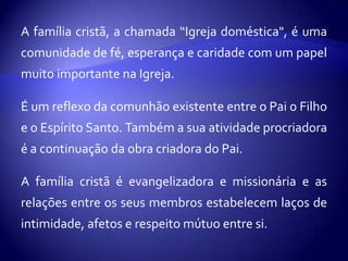 A família cristã, a chamada “Igreja doméstica", é uma
comunidade de fé, esperança e caridade com um papel
muito importante na Igreja.

É um reflexo da comunhão existente entre o Pai o Filho
e o Espírito Santo. Também a sua atividade procriadora
é a continuação da obra criadora do Pai.

A família cristã é evangelizadora e missionária e as
relações entre os seus membros estabelecem laços de
intimidade, afetos e respeito mútuo entre si.
 
