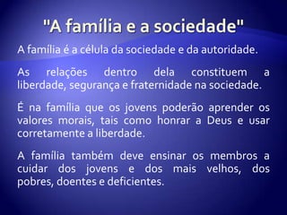 A família é a célula da sociedade e da autoridade.
As relações dentro dela constituem a
liberdade, segurança e fraternidade na sociedade.
É na família que os jovens poderão aprender os
valores morais, tais como honrar a Deus e usar
corretamente a liberdade.
A família também deve ensinar os membros a
cuidar dos jovens e dos mais velhos, dos
pobres, doentes e deficientes.
 
