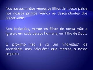 Nos nossos irmãos vemos os filhos de nossos pais e
nos nossos primos vemos os descendentes dos
nossos avós.

Nos batizados, vemos os filhos de nossa mãe a
Igreja e em cada pessoa humana, um filho de Deus.

O próximo não é só um "indivíduo" da
sociedade, mas "alguém" que merece o nosso
respeito.
 
