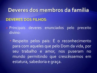 DEVERES DOS FILHOS:

   Principais deveres enunciados pelo preceito
    divino:

     Respeito pelos pais: É o reconhecimento
      para com aqueles que pelo Dom da vida, por
      seu trabalho e amor, nos puseram no
      mundo permitindo que crescêssemos em
      estatura, sabedoria e graça.
 