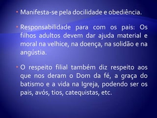  Manifesta-se pela docilidade e obediência.

 Responsabilidade para com os pais: Os
  filhos adultos devem dar ajuda material e
  moral na velhice, na doença, na solidão e na
  angústia.

 O respeito filial também diz respeito aos
  que nos deram o Dom da fé, a graça do
  batismo e a vida na Igreja, podendo ser os
  pais, avós, tios, catequistas, etc.
 