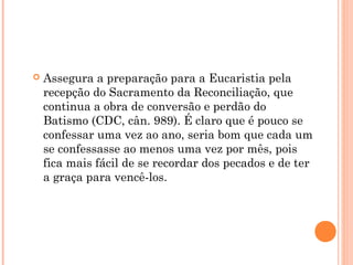  Assegura a preparação para a Eucaristia pela
recepção do Sacramento da Reconciliação, que
continua a obra de conversão e perdão do
Batismo (CDC, cân. 989). É claro que é pouco se
confessar uma vez ao ano, seria bom que cada um
se confessasse ao menos uma vez por mês, pois
fica mais fácil de se recordar dos pecados e de ter
a graça para vencê-los.
 