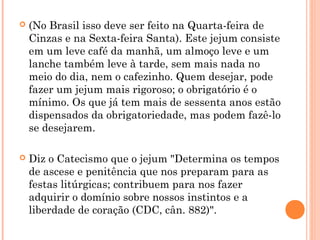  (No Brasil isso deve ser feito na Quarta-feira de
Cinzas e na Sexta-feira Santa). Este jejum consiste
em um leve café da manhã, um almoço leve e um
lanche também leve à tarde, sem mais nada no
meio do dia, nem o cafezinho. Quem desejar, pode
fazer um jejum mais rigoroso; o obrigatório é o
mínimo. Os que já tem mais de sessenta anos estão
dispensados da obrigatoriedade, mas podem fazê-lo
se desejarem.
 Diz o Catecismo que o jejum "Determina os tempos
de ascese e penitência que nos preparam para as
festas litúrgicas; contribuem para nos fazer
adquirir o domínio sobre nossos instintos e a
liberdade de coração (CDC, cân. 882)".
 