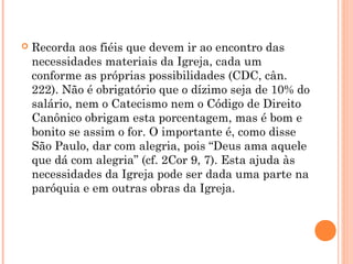  Recorda aos fiéis que devem ir ao encontro das
necessidades materiais da Igreja, cada um
conforme as próprias possibilidades (CDC, cân.
222). Não é obrigatório que o dízimo seja de 10% do
salário, nem o Catecismo nem o Código de Direito
Canônico obrigam esta porcentagem, mas é bom e
bonito se assim o for. O importante é, como disse
São Paulo, dar com alegria, pois “Deus ama aquele
que dá com alegria” (cf. 2Cor 9, 7). Esta ajuda às
necessidades da Igreja pode ser dada uma parte na
paróquia e em outras obras da Igreja.
 
