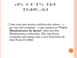  Uma coisa que muitos católicos não sabem – e
por isso não cumprem – é que existem os "Cinco
Mandamentos da Igreja", além dos Dez
Mandamentos conhecidos. Eles não foram
revogados pela Igreja com o novo Catecismo de
João Paulo II (1992)
AS LEIS DA
IGREJA
 