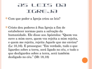  Com que poder a Igreja criou as leis?
 Cristo deu poderes à Sua Igreja a fim de
estabelecer normas para a salvação da
humanidade. Ele disse aos Apóstolos: "Quem vos
ouve a mim ouve, quem vos rejeita a mim rejeita,
e quem me rejeita, rejeita Aquele que me enviou"
(Lc 10,16). E prossegue: “Em verdade, tudo o que
ligardes sobre a terra, será ligado no céu, e tudo o
que desligardes sobre a terra, será também
desligado no céu.” (Mt 18,18)
AS LEIS DA
IGREJA
 
