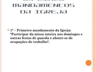 1º – Primeiro mandamento da Igreja:
"Participar da missa inteira nos domingos e
outras festas de guarda e abster-se de
ocupações de trabalho".
OS CINCO
MANDAMENTOS
DA IGREJA
 