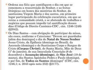  Ordena aos fiéis que santifiquem o dia em que se
comemora a ressurreição do Senhor, e as festas
litúrgicas em honra dos mistérios do Senhor, da
santíssima Virgem Maria e dos santos, em primeiro
lugar participando da celebração eucarística, em que se
reúne a comunidade cristã, e se abstendo de trabalhos e
negócios que possam impedir tal santificação desses
dias (Código de Direito Canônico-CDC , cân. 1246-1248)
(§2042).
 Os Dias Santos – com obrigação de participar da missa,
são esses, conforme o Catecismo: “Devem ser guardados
[além dos domingos] o dia do Natal de Nosso Senhor
Jesus Cristo, da Epifania (domingo no Brasil), da
Ascensão (domingo) e do Santíssimo Corpo e Sangue de
Cristo (Corpus Christi), de Santa Maria, Mãe de Deus
(1º de janeiro), de sua Imaculada Conceição (8 de
dezembro) e Assunção (domingo), de São José (19 de
março), dos Santos Apóstolos Pedro e Paulo (domingo),
e por fim, de Todos os Santos (domingo)” (CDC, cân.
1246,1; n. 2043 após nota 252) (§2177).
 