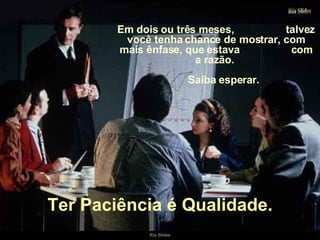 Em dois ou três meses,  talvez você tenha chance de mostrar, com mais ênfase, que estava  com a razão.  Saiba esperar. Ter Paciência é Qualidade. 