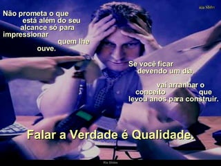 Não prometa o que  está além do seu alcance só para impressionar  quem lhe ouve.  Se você ficar  devendo um dia,  vai arranhar o conceito  que levou anos para construir. Falar a Verdade é Qualidade. 