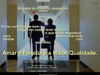 Na saída do trabalho, esqueça-o.  Pense como vai ser bom  chegar em casa e rever a família,  o que lhe dá segurança para  desenvolver suas tarefas  com equilíbrio. Amar a Família é a Maior Qualidade. Autor do Slide: Ria Ellwanger  [email_address]   Autor do Texto: desconheço  Música: Richar Clayderman - Katakanlah  Imagens: Getty Images  Este slide é exclusivo de:  http://flori_jane.sites.uol.com.br/index.htm 
