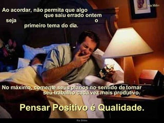 Ao acordar, não permita que algo  que saiu errado ontem seja  o primeiro tema do dia.  No máximo, comente seus planos no sentido de tornar  seu trabalho cada vez mais produtivo. Pensar Positivo é Qualidade. 