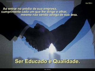 Ao entrar no prédio de sua empresa,  cumprimente cada um que lhe dirige o olhar,  mesmo não sendo colega de sua área. Ser Educado é Qualidade. 