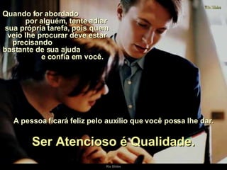 Quando for abordado  por alguém, tente adiar sua própria tarefa, pois quem veio lhe procurar deve estar precisando  bastante de sua ajuda  e confia em você.  Ser Atencioso é Qualidade. A pessoa ficará feliz pelo auxílio que você possa lhe dar. 
