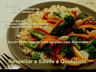 Não deixe  de alimentar-se na hora do almoço.  Pode ser até um  pequeno lanche, mas respeite suas necessidades humanas.  Aquela tarefa urgente pode aguardar mais 30 minutos. Respeitar a Saúde é Qualidade. 