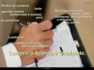 Dentro do possível  tente agendar tarefas  (comerciais e sociais)  para os próximos  10 dias.  Não fique trocando  datas a todo momento, principalmente a minutos  do evento.  Cumprir o Acordo é Qualidade. Lembre-se,  você afetará o horário  de vários colegas. 