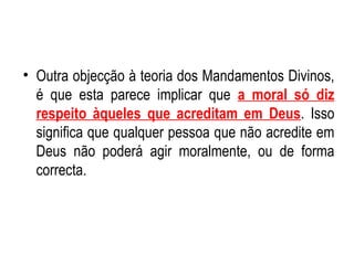 Outra objecção à teoria dos Mandamentos Divinos, é que esta parece implicar que  a moral só diz respeito àqueles que acreditam em Deus . Isso significa que qualquer pessoa que não acredite em Deus não poderá agir moralmente, ou de forma correcta.  