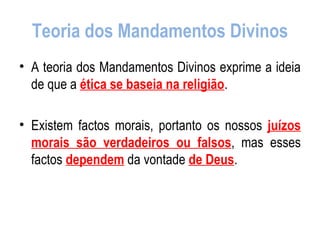 Teoria dos Mandamentos Divinos A teoria dos Mandamentos Divinos exprime a ideia de que a  ética se baseia na religião . Existem factos morais, portanto os nossos  juízos morais são verdadeiros ou falsos , mas esses factos  dependem  da vontade  de Deus . 
