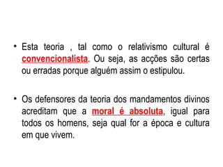 Esta teoria , tal como o relativismo cultural é  convencionalista . Ou seja, as acções são certas ou erradas porque alguém assim o estipulou. Os defensores da teoria dos mandamentos divinos acreditam que a  moral é absoluta , igual para todos os homens, seja qual for a época e cultura em que vivem. 