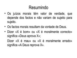 Resumindo Os juízos morais têm valor de verdade, que depende dos factos e não variam de sujeito para sujeito. Os factos morais resultam da vontade de Deus. Dizer «X é bom» ou «X é moralmente correcto» significa «Deus aprova X»; Dizer «X é mau» ou «X é moralmente errado» significa «A Deus reprova X». 