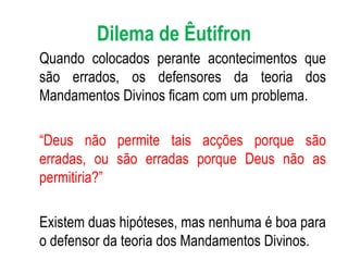 Dilema de Êutifron Quando colocados perante acontecimentos que são errados, os defensores da teoria dos Mandamentos Divinos ficam com um problema. “ Deus não permite tais acções porque são erradas, ou são erradas porque Deus não as permitiria?” Existem duas hipóteses, mas nenhuma é boa para o defensor da teoria dos Mandamentos Divinos.  