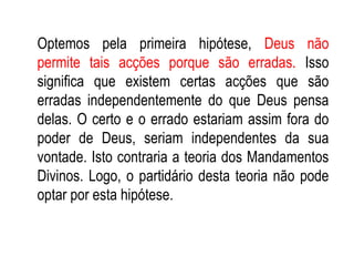 Optemos pela primeira hipótese,  Deus não permite tais acções porque são erradas.  Isso significa que existem certas acções que são erradas independentemente do que Deus pensa delas. O certo e o errado estariam assim fora do poder de Deus, seriam independentes da sua vontade. Isto contraria a teoria dos Mandamentos Divinos. Logo, o partidário desta teoria não pode optar por esta hipótese. 