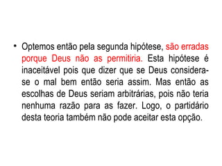 Optemos então pela segunda hipótese,  são erradas porque Deus não as permitiria.  Esta hipótese é inaceitável pois que dizer que se Deus considera-se o mal bem então seria assim. Mas então as escolhas de Deus seriam arbitrárias, pois não teria nenhuma razão para as fazer. Logo, o partidário desta teoria também não pode aceitar esta opção. 