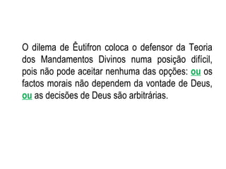 O dilema de Êutifron coloca o defensor da Teoria dos Mandamentos Divinos numa posição difícil, pois não pode aceitar nenhuma das opções:  ou  os factos morais não dependem da vontade de Deus,  ou  as decisões de Deus são arbitrárias. 