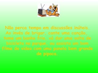 Não perca tempo em discussões inúteis. Ao invés de brigar, cante uma canção,  tome um banho frio, vá dar uma volta de bicicleta no parque, ou assista um bom filme de vídeo com uma panela bem grande de pipoca. 