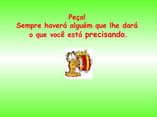 Peça!  Sempre haverá alguém que lhe dará  o que você está  precisando . 