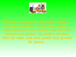Não perca tempo em discussões inúteis.
Ao invés de brigar, cante uma canção,
tome um banho frio, vá dar uma volta de
bicicleta no parque, ou assista um bom
filme de vídeo com uma panela bem grande
de pipoca.

 