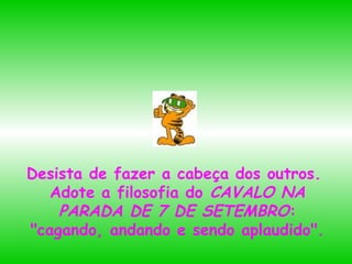 Desista de fazer a cabeça dos outros.
Adote a filosofia do CAVALO NA
PARADA DE 7 DE SETEMBRO:
"cagando, andando e sendo aplaudido".

 